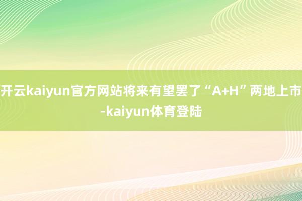 开云kaiyun官方网站将来有望罢了“A+H”两地上市-kaiyun体育登陆