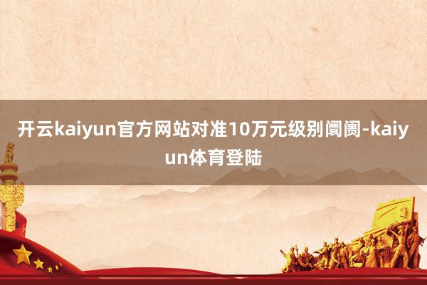 开云kaiyun官方网站对准10万元级别阛阓-kaiyun体育登陆