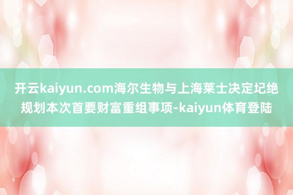 开云kaiyun.com海尔生物与上海莱士决定圮绝规划本次首要财富重组事项-kaiyun体育登陆