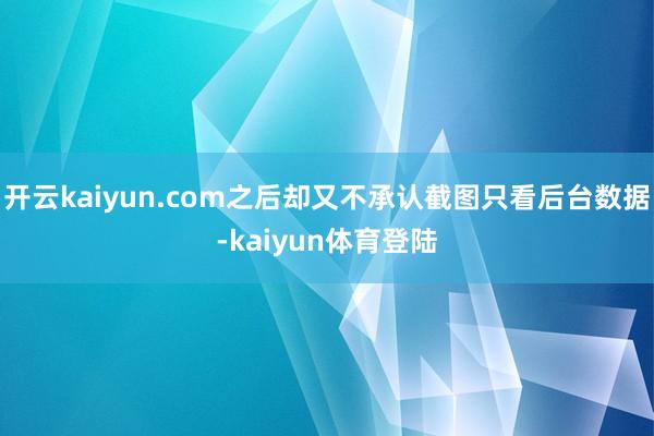 开云kaiyun.com之后却又不承认截图只看后台数据-kaiyun体育登陆