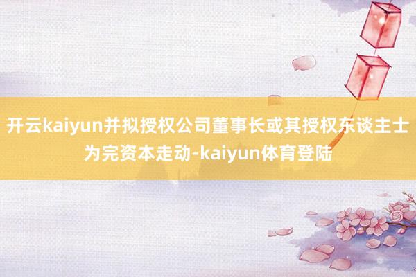开云kaiyun并拟授权公司董事长或其授权东谈主士为完资本走动-kaiyun体育登陆