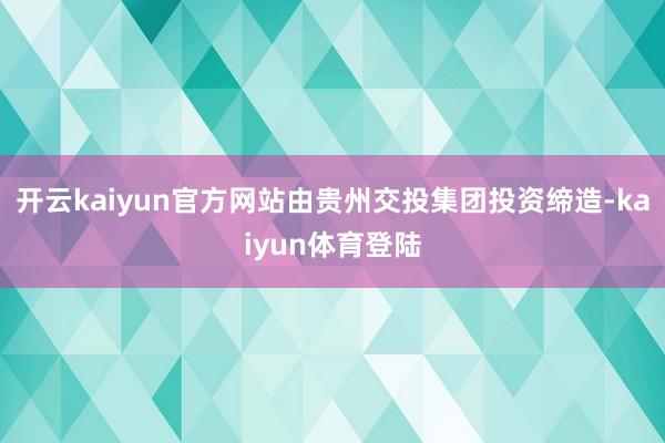 开云kaiyun官方网站由贵州交投集团投资缔造-kaiyun体育登陆