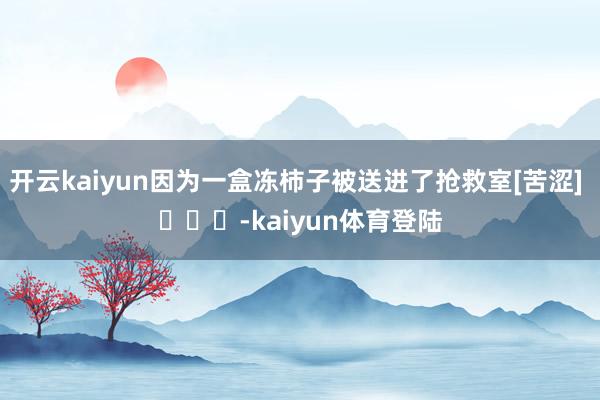 开云kaiyun因为一盒冻柿子被送进了抢救室[苦涩] ​​​-kaiyun体育登陆