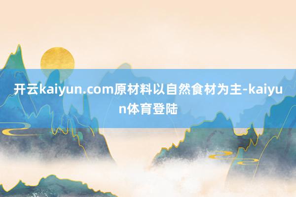 开云kaiyun.com原材料以自然食材为主-kaiyun体育登陆