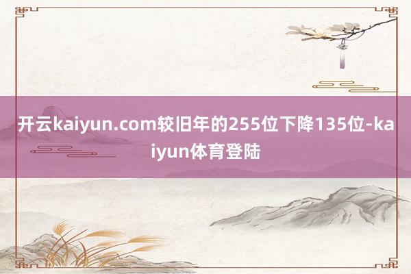 开云kaiyun.com较旧年的255位下降135位-kaiyun体育登陆