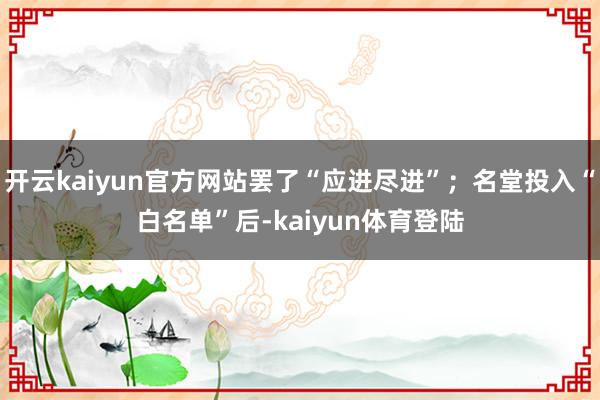 开云kaiyun官方网站罢了“应进尽进”；名堂投入“白名单”后-kaiyun体育登陆