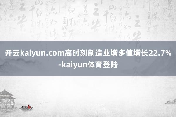 开云kaiyun.com高时刻制造业增多值增长22.7%-kaiyun体育登陆