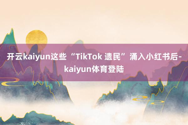 开云kaiyun这些 “TikTok 遗民” 涌入小红书后-kaiyun体育登陆