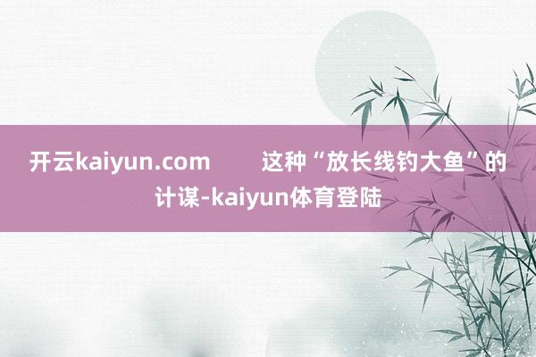 开云kaiyun.com        这种“放长线钓大鱼”的计谋-kaiyun体育登陆