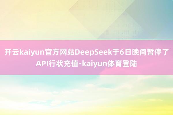 开云kaiyun官方网站DeepSeek于6日晚间暂停了API行状充值-kaiyun体育登陆