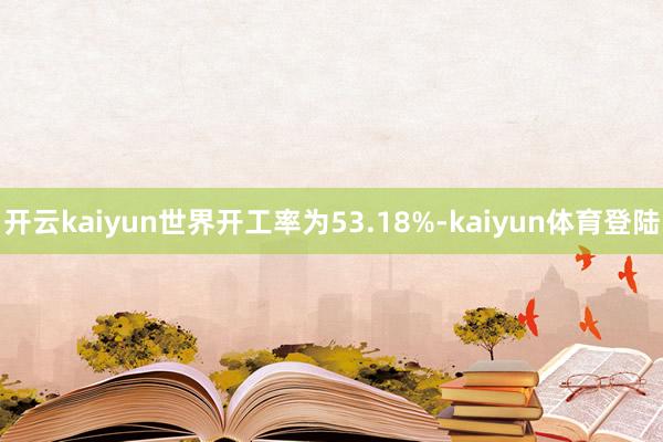 开云kaiyun世界开工率为53.18%-kaiyun体育登陆