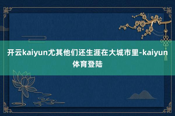 开云kaiyun尤其他们还生涯在大城市里-kaiyun体育登陆