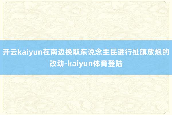 开云kaiyun在南边换取东说念主民进行扯旗放炮的改动-kaiyun体育登陆
