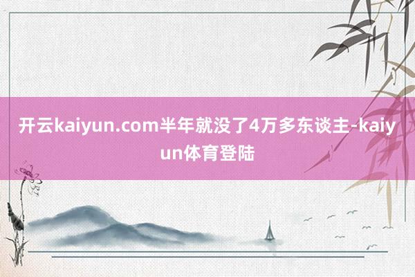 开云kaiyun.com半年就没了4万多东谈主-kaiyun体育登陆