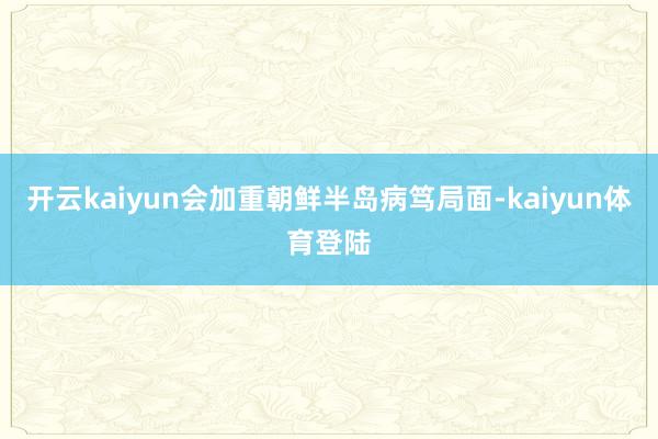 开云kaiyun会加重朝鲜半岛病笃局面-kaiyun体育登陆