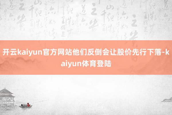开云kaiyun官方网站他们反倒会让股价先行下落-kaiyun体育登陆