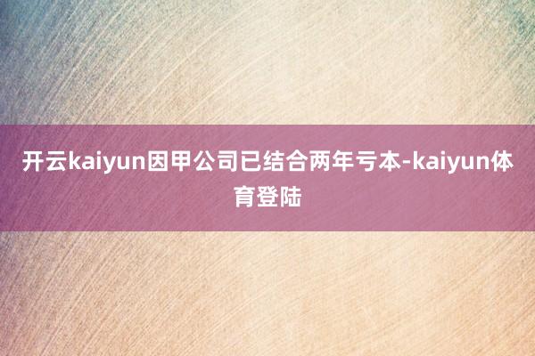 开云kaiyun因甲公司已结合两年亏本-kaiyun体育登陆