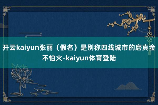 开云kaiyun张丽（假名）是别称四线城市的磨真金不怕火-kaiyun体育登陆
