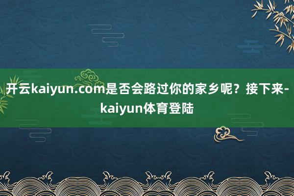开云kaiyun.com是否会路过你的家乡呢？接下来-kaiyun体育登陆